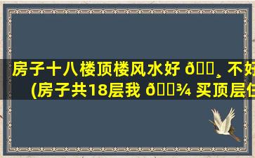 房子十八楼顶楼风水好 🌸 不好(房子共18层我 🌾 买顶层住好不好)